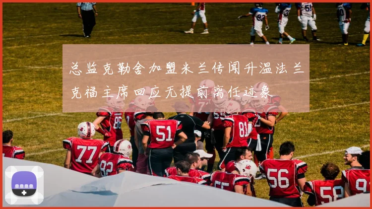 总监克勒舍加盟米兰传闻升温法兰克福主席回应无提前离任迹象
