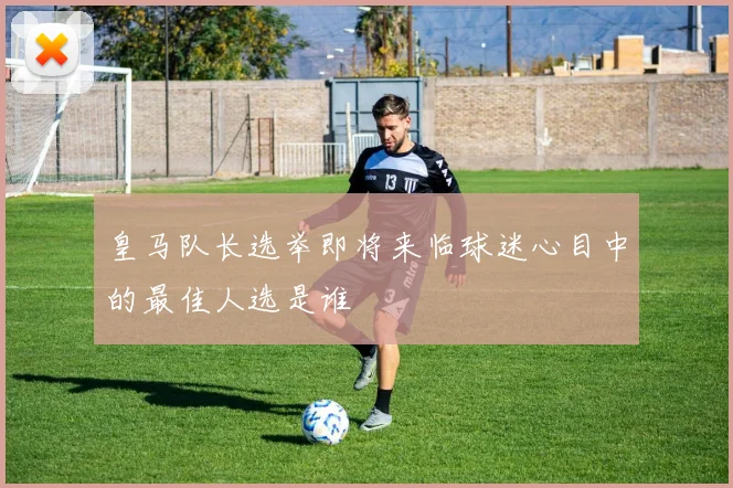 皇马队长选举即将来临球迷心目中的最佳人选是谁