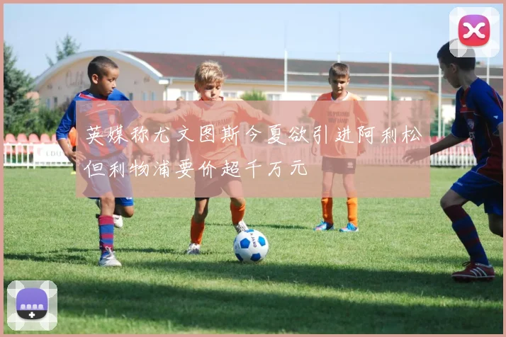 英媒称尤文图斯今夏欲引进阿利松但利物浦要价超千万元