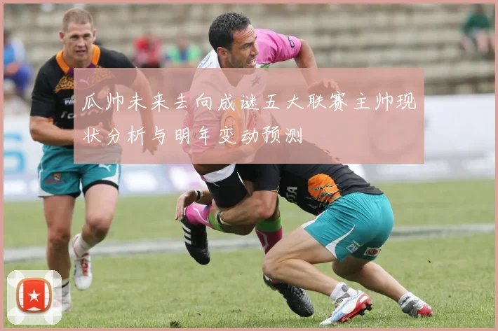 瓜帅未来去向成谜五大联赛主帅现状分析与明年变动预测