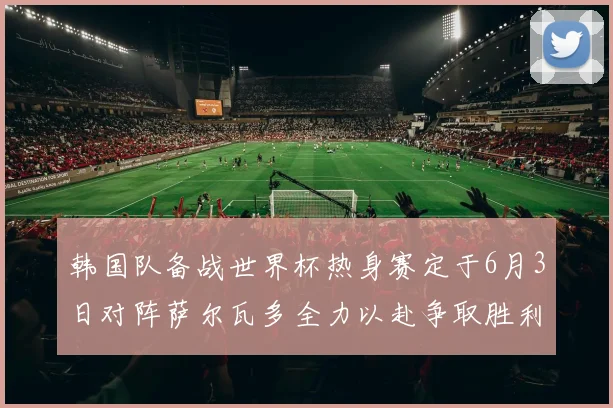 韩国队备战世界杯热身赛定于6月3日对阵萨尔瓦多全力以赴争取胜利