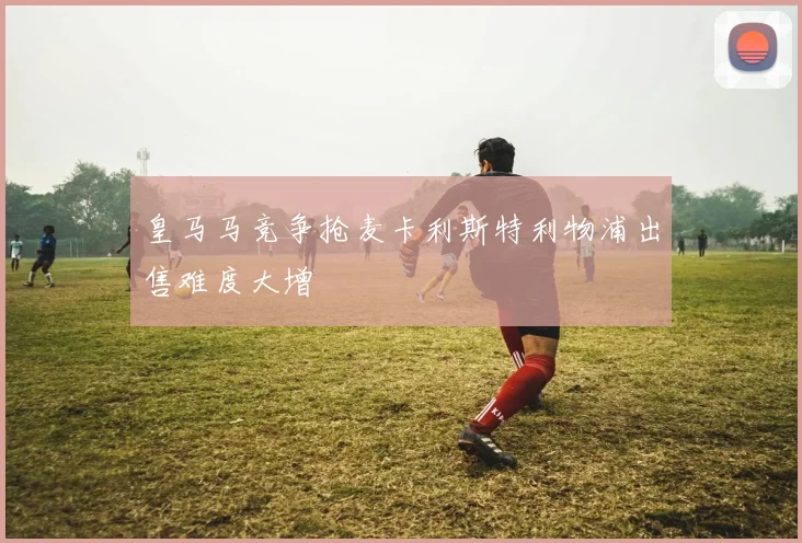 皇马马竞争抢麦卡利斯特利物浦出售难度大增