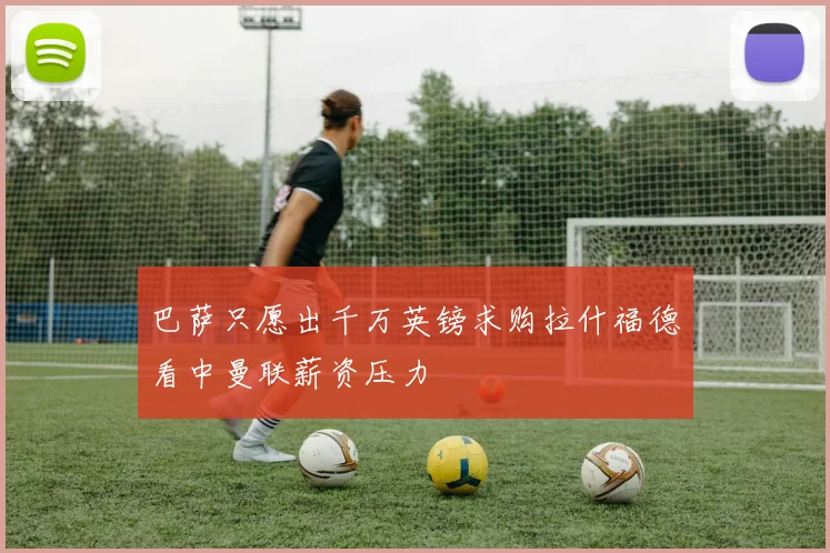 巴萨只愿出千万英镑求购拉什福德看中曼联薪资压力