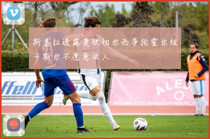 斯基拉透露曼联切尔西争抢霍尔纽卡斯尔不愿意放人