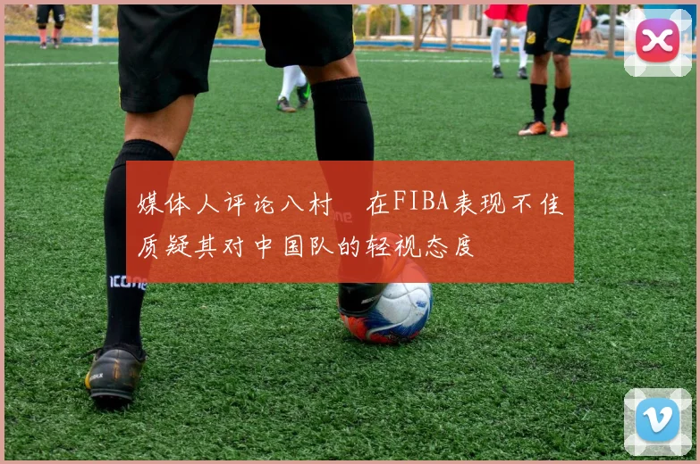 媒体人评论八村塁在FIBA表现不佳质疑其对中国队的轻视态度