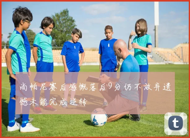 尚帕尼赛后感慨落后9分仍不放弃遗憾未能完成逆转