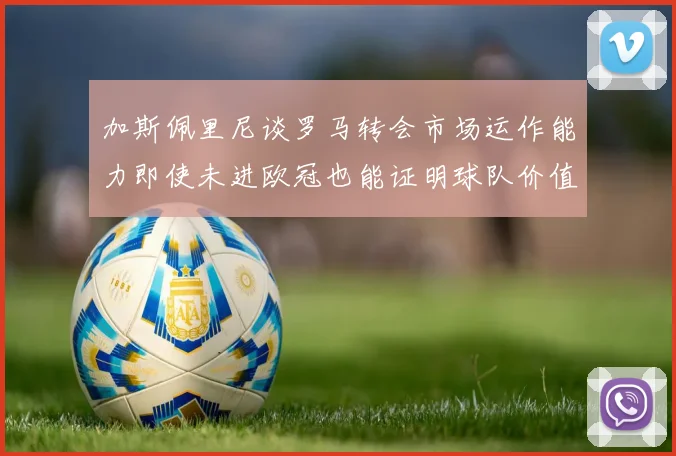 加斯佩里尼谈罗马转会市场运作能力即使未进欧冠也能证明球队价值