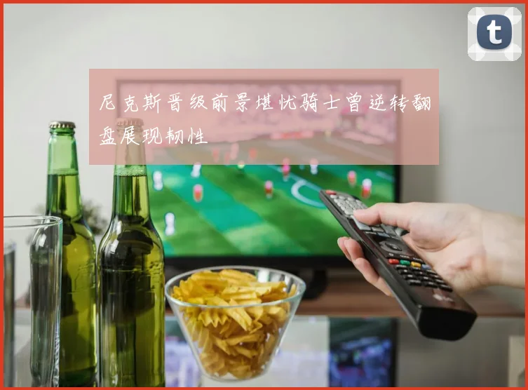 尼克斯晋级前景堪忧骑士曾逆转翻盘展现韧性