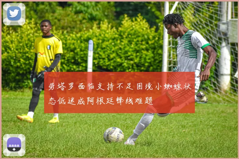 劳塔罗面临支持不足困境小蜘蛛状态低迷成阿根廷锋线难题