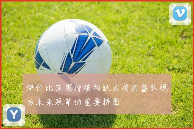 伊什比亚期待续约狄龙将其留队视为未来冠军的重要拼图
