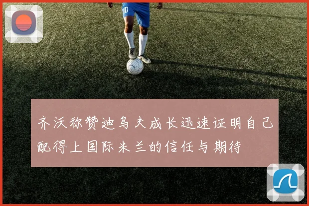 齐沃称赞迪乌夫成长迅速证明自己配得上国际米兰的信任与期待